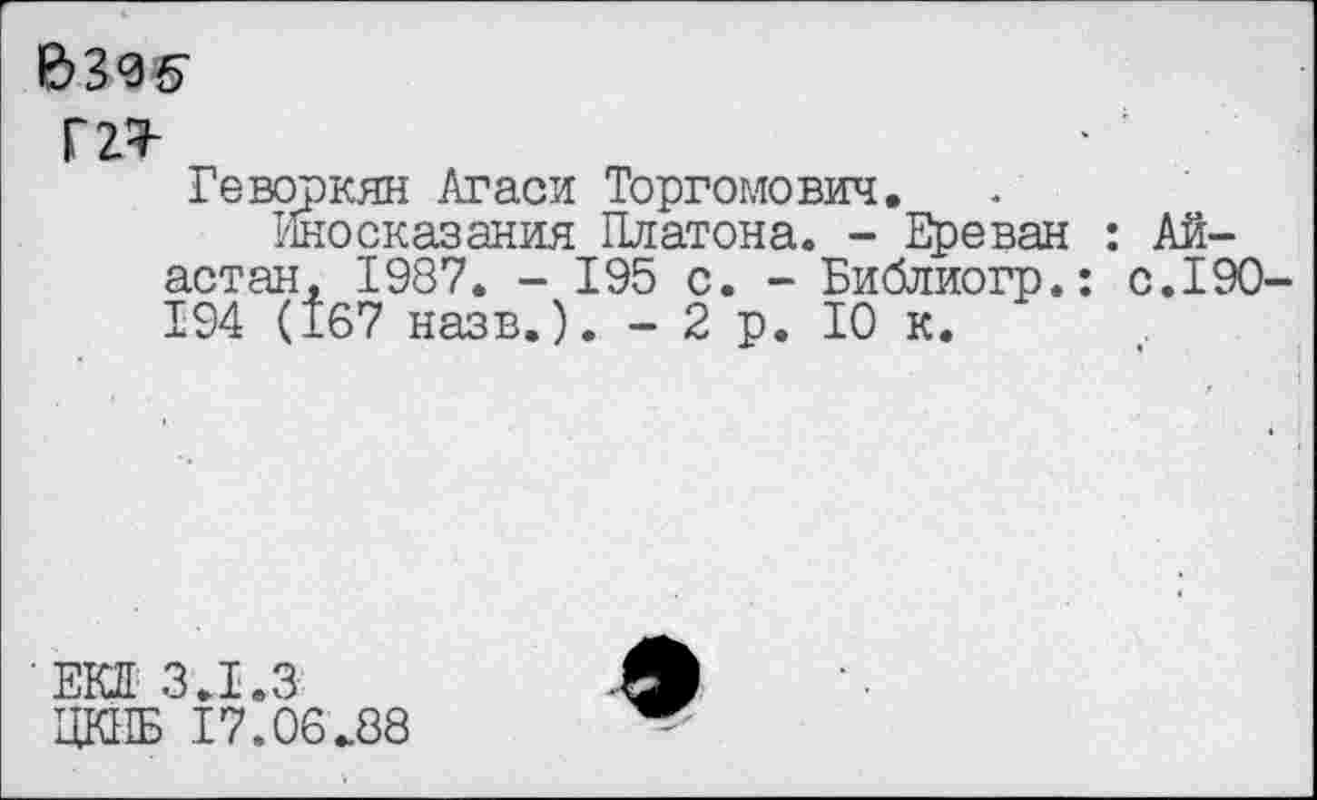 ﻿&305
Г2^
Геворкян Агаси Торгомович.
Иносказания Платона, - Ереван : Ай-астан, 1987. - 195 с. - Библиогр.: с.190-194 (167 назв.). - 2 р. 10 к.
ЕКП 3.1.3
ЦКПБ 17,06.88